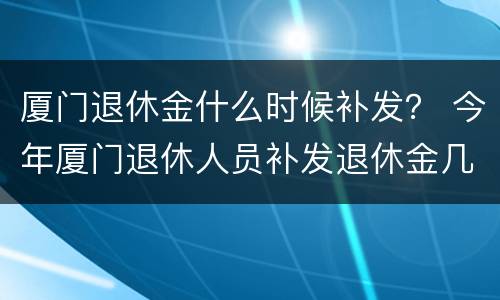 厦门退休金什么时候补发？ 今年厦门退休人员补发退休金几月几号发