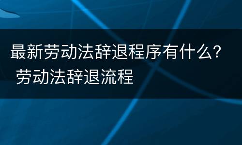 最新劳动法辞退程序有什么？ 劳动法辞退流程