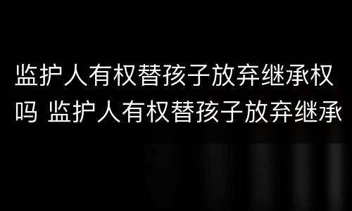 监护人有权替孩子放弃继承权吗 监护人有权替孩子放弃继承权吗为什么