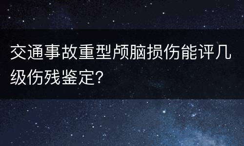 交通事故重型颅脑损伤能评几级伤残鉴定？