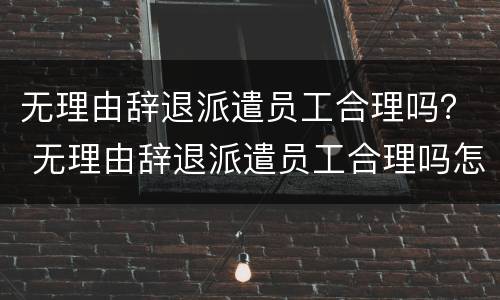 无理由辞退派遣员工合理吗？ 无理由辞退派遣员工合理吗怎么赔偿