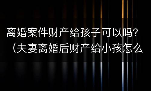 离婚案件财产给孩子可以吗？（夫妻离婚后财产给小孩怎么处理）