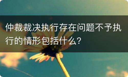 仲裁裁决执行存在问题不予执行的情形包括什么？