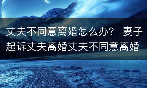 丈夫不同意离婚怎么办？ 妻子起诉丈夫离婚丈夫不同意离婚怎么办