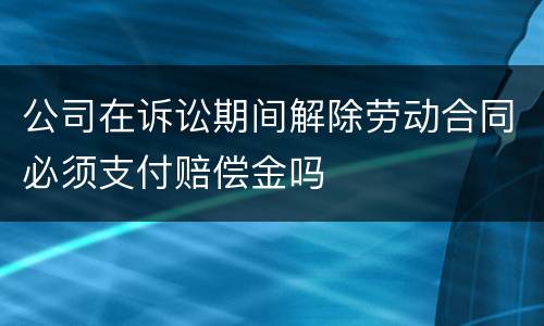 公司在诉讼期间解除劳动合同必须支付赔偿金吗