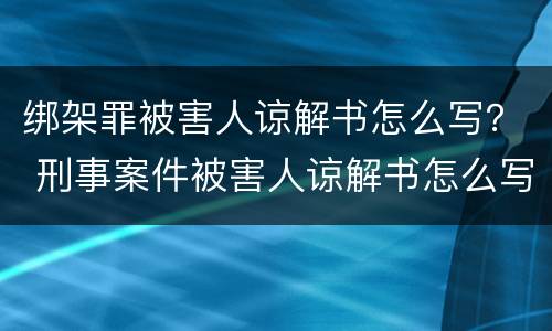 绑架罪被害人谅解书怎么写？ 刑事案件被害人谅解书怎么写