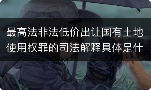 最高法非法低价出让国有土地使用权罪的司法解释具体是什么