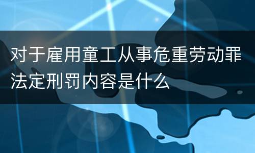 对于雇用童工从事危重劳动罪法定刑罚内容是什么