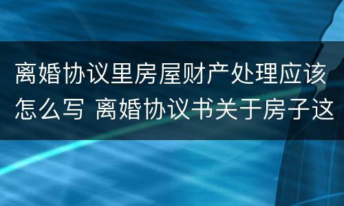 离婚协议里房屋财产处理应该怎么写 离婚协议书关于房子这块财产怎么写