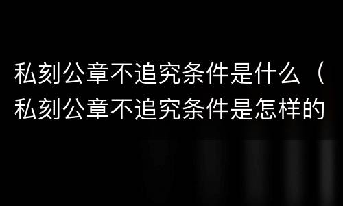 私刻公章不追究条件是什么（私刻公章不追究条件是怎样的）