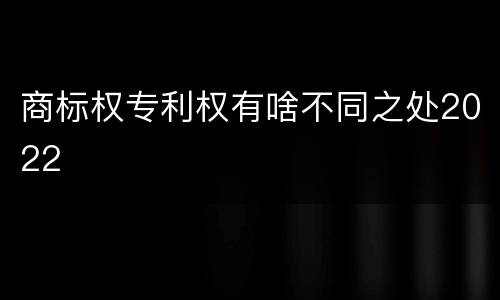 商标权专利权有啥不同之处2022