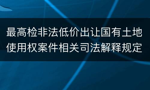 最高检非法低价出让国有土地使用权案件相关司法解释规定有什么内容