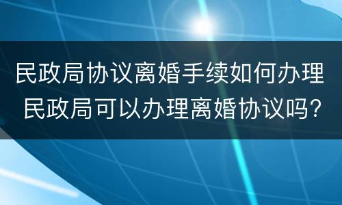 民政局协议离婚手续如何办理 民政局可以办理离婚协议吗?