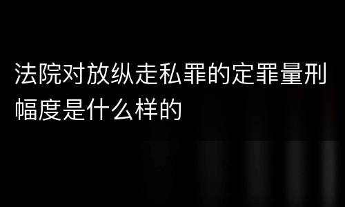 法院对放纵走私罪的定罪量刑幅度是什么样的