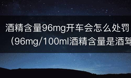 酒精含量96mg开车会怎么处罚（96mg/100ml酒精含量是酒驾吗）