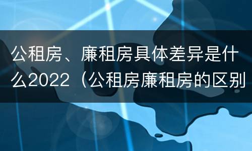 公租房、廉租房具体差异是什么2022（公租房廉租房的区别有哪些）