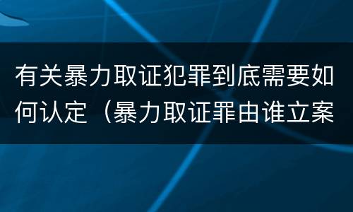 有关暴力取证犯罪到底需要如何认定（暴力取证罪由谁立案侦查）