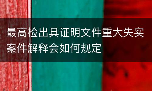 最高检出具证明文件重大失实案件解释会如何规定