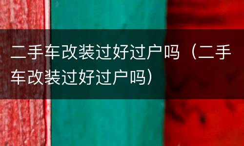 二手车改装过好过户吗（二手车改装过好过户吗）