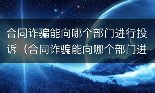 合同诈骗能向哪个部门进行投诉（合同诈骗能向哪个部门进行投诉处理）