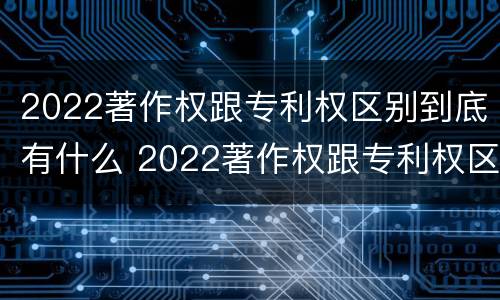 2022著作权跟专利权区别到底有什么 2022著作权跟专利权区别到底有什么关系