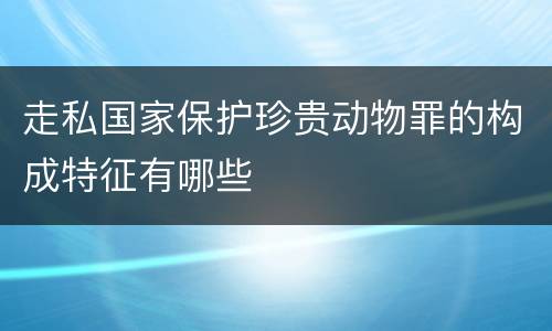 走私国家保护珍贵动物罪的构成特征有哪些