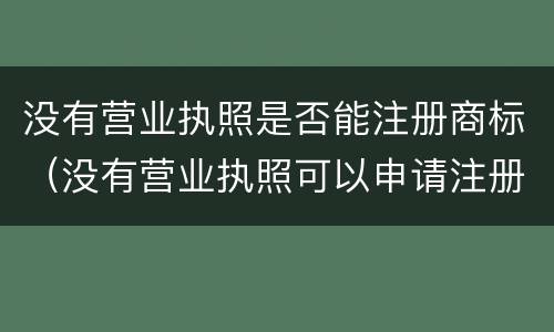 没有营业执照是否能注册商标（没有营业执照可以申请注册商标吗）