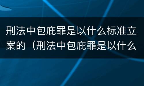 刑法中包庇罪是以什么标准立案的（刑法中包庇罪是以什么标准立案的规定）