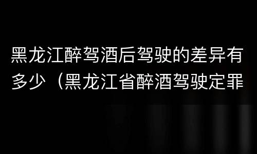 黑龙江醉驾酒后驾驶的差异有多少（黑龙江省醉酒驾驶定罪量刑标准）