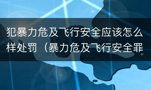 犯暴力危及飞行安全应该怎么样处罚（暴力危及飞行安全罪案例）