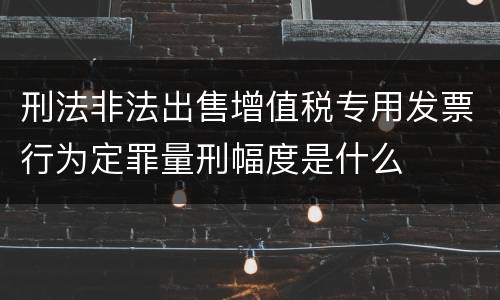 刑法非法出售增值税专用发票行为定罪量刑幅度是什么