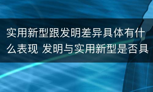 实用新型跟发明差异具体有什么表现 发明与实用新型是否具有实用性