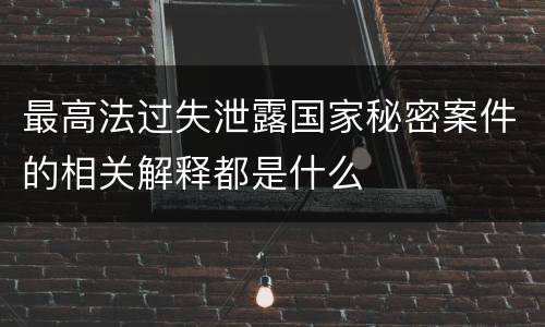 最高法过失泄露国家秘密案件的相关解释都是什么