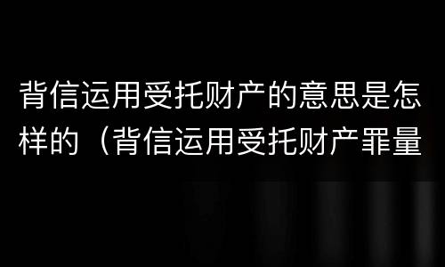 背信运用受托财产的意思是怎样的（背信运用受托财产罪量刑标准）