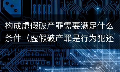 构成虚假破产罪需要满足什么条件（虚假破产罪是行为犯还是结果犯）