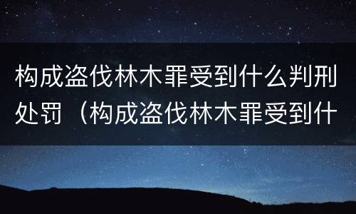 构成盗伐林木罪受到什么判刑处罚（构成盗伐林木罪受到什么判刑处罚的）