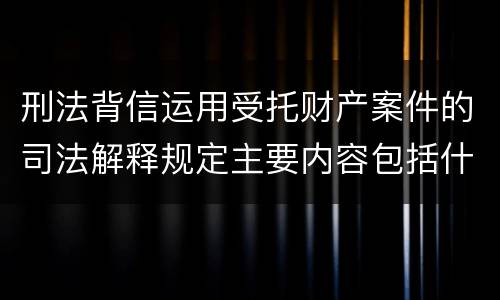 刑法背信运用受托财产案件的司法解释规定主要内容包括什么