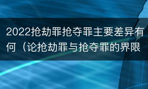 2022抢劫罪抢夺罪主要差异有何（论抢劫罪与抢夺罪的界限）