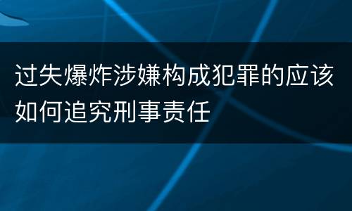 过失爆炸涉嫌构成犯罪的应该如何追究刑事责任