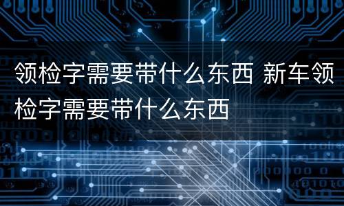 领检字需要带什么东西 新车领检字需要带什么东西