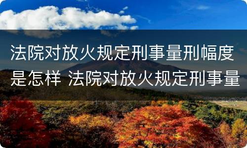 法院对放火规定刑事量刑幅度是怎样 法院对放火规定刑事量刑幅度是怎样计算的