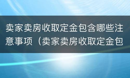 卖家卖房收取定金包含哪些注意事项（卖家卖房收取定金包含哪些注意事项和细节）