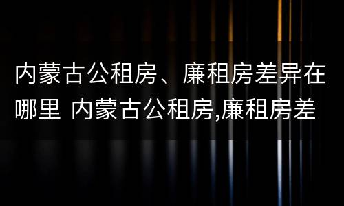 内蒙古公租房、廉租房差异在哪里 内蒙古公租房,廉租房差异在哪里查询