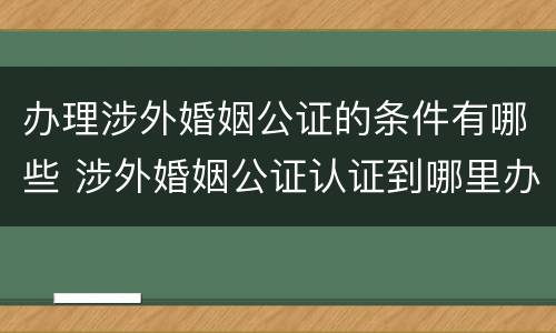 办理涉外婚姻公证的条件有哪些 涉外婚姻公证认证到哪里办理