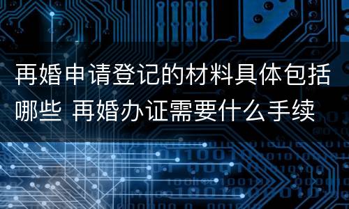 再婚申请登记的材料具体包括哪些 再婚办证需要什么手续