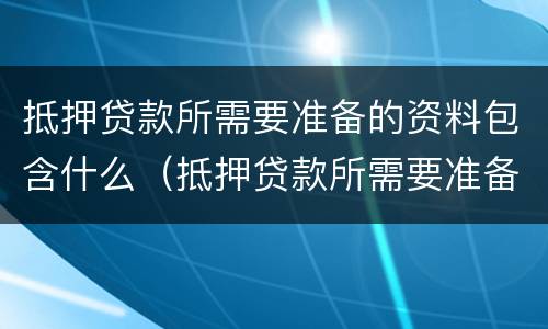 抵押贷款所需要准备的资料包含什么（抵押贷款所需要准备的资料包含什么）