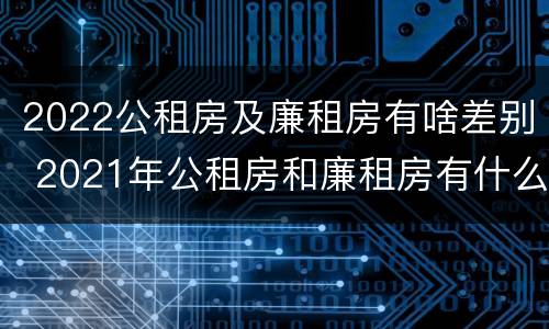 2022公租房及廉租房有啥差别 2021年公租房和廉租房有什么区别