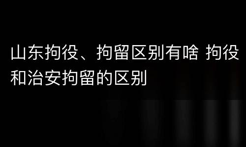 山东拘役、拘留区别有啥 拘役和治安拘留的区别