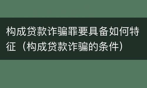 构成贷款诈骗罪要具备如何特征（构成贷款诈骗的条件）