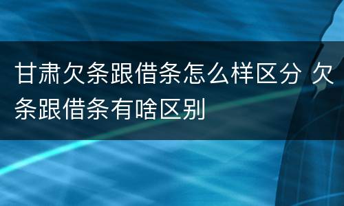 甘肃欠条跟借条怎么样区分 欠条跟借条有啥区别